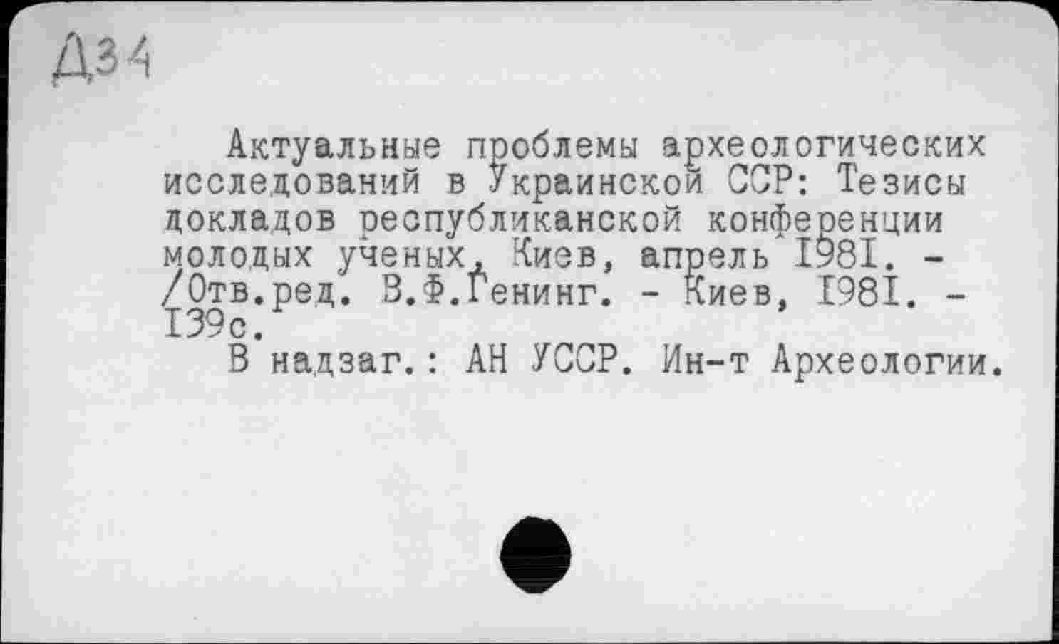 ﻿Актуальные проблемы археологических исследований в Украинской ССР: Тезисы докладов республиканской конференции молодых ученых, Киев, апрель 1981. -/Отв.ред. В.Ф.Генинг. - Киев, 1981. -139с.
В надзаг.: АН УССР. Ин-т Археологии.